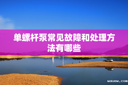 单螺杆泵常见故障和处理方法有哪些 单螺杆泵常见故障和处理方法有哪些