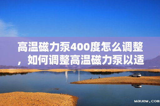 高温磁力泵400度怎么调整,如何调整高温磁力泵以适应400度高温环境 高温磁力泵400度怎么调整,如何调整高温磁力泵以适应400度高温环境