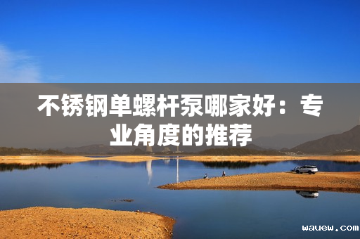 不锈钢单螺杆泵哪家好:专业角度的推荐 不锈钢单螺杆泵哪家好:专业角度的推荐