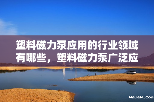 塑料磁力泵应用的行业领域有哪些,塑料磁力泵广泛应用行业领域概览:从化工到医药的多元应用 塑料磁力泵应用的行业领域有哪些,塑料磁力泵广泛应用行业领域概览:从化工到医药的多元应用