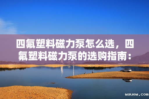 四氟塑料磁力泵怎么选,四氟塑料磁力泵的选购指南:关键要素与实用技巧 四氟塑料磁力泵怎么选,四氟塑料磁力泵的选购指南:关键要素与实用技巧