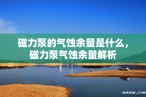 磁力泵的气蚀余量是什么，磁力泵气蚀余量解析