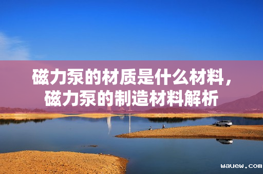 磁力泵的材质是什么材料，磁力泵的制造材料解析