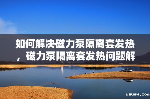 如何解决磁力泵隔离套发热，磁力泵隔离套发热问题解决方案