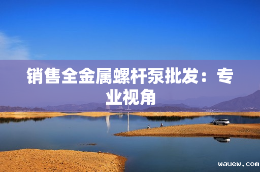 销售全金属螺杆泵批发：专业视角