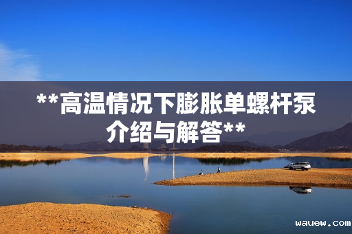 **高温情况下膨胀单螺杆泵介绍与解答**