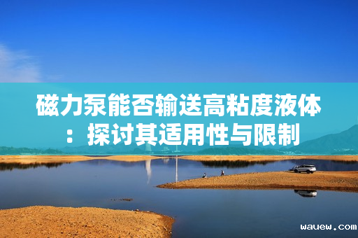 磁力泵能否输送高粘度液体：探讨其适用性与限制