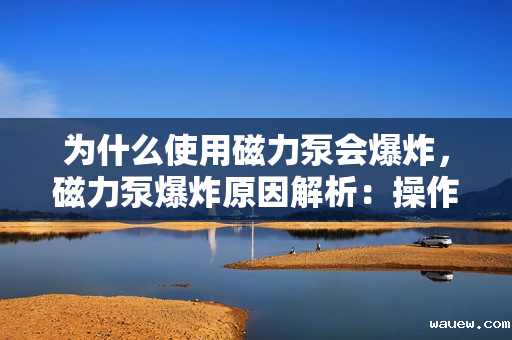 为什么使用磁力泵会爆炸，磁力泵爆炸原因解析：操作不当还是设备缺陷？