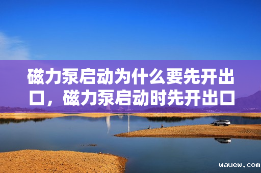 磁力泵启动为什么要先开出口，磁力泵启动时先开出口的原因：确保顺畅启动与运行安全