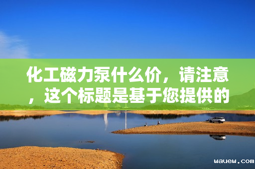 化工磁力泵什么价，请注意，这个标题是基于您提供的信息生成的，但具体的价格会根据市场、品牌、型号等多种因素有所变化。如果您需要更具体的信息，建议直接咨询相关供应商或厂家。