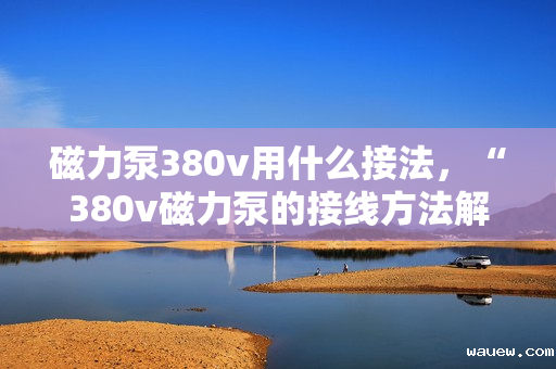 磁力泵380v用什么接法，“380v磁力泵的接线方法解析”