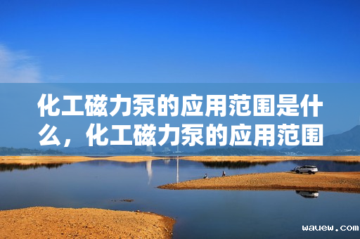 化工磁力泵的应用范围是什么，化工磁力泵的应用范围详解